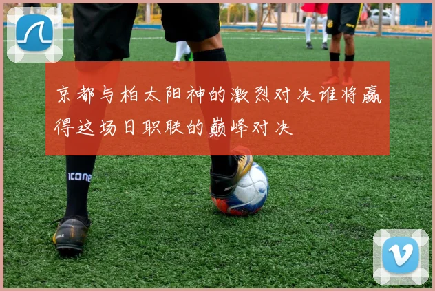 京都与柏太阳神的激烈对决谁将赢得这场日职联的巅峰对决