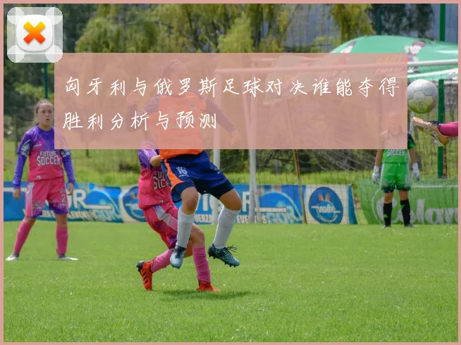 匈牙利与俄罗斯足球对决谁能夺得胜利分析与预测