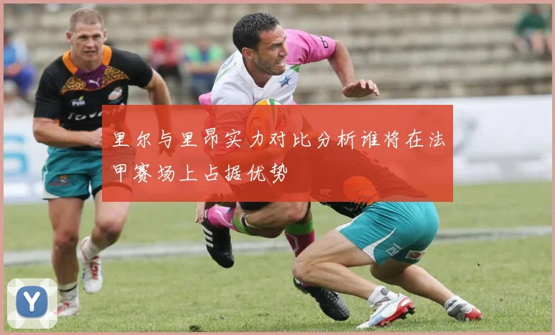 里尔与里昂实力对比分析谁将在法甲赛场上占据优势
