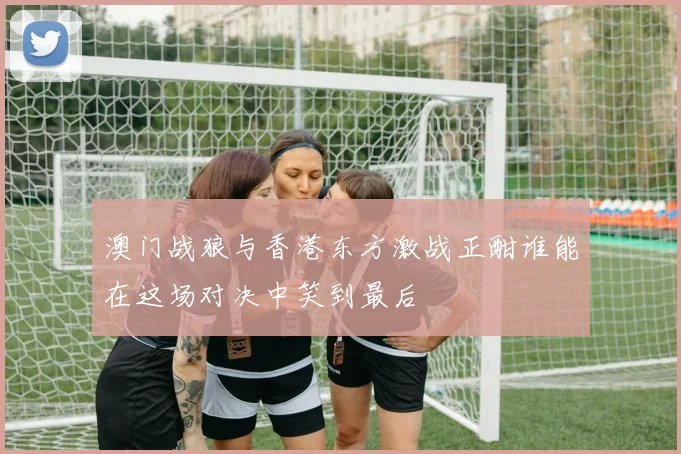 澳门战狼与香港东方激战正酣谁能在这场对决中笑到最后