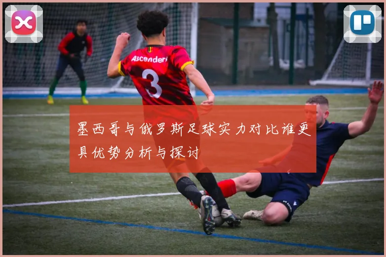 墨西哥与俄罗斯足球实力对比谁更具优势分析与探讨
