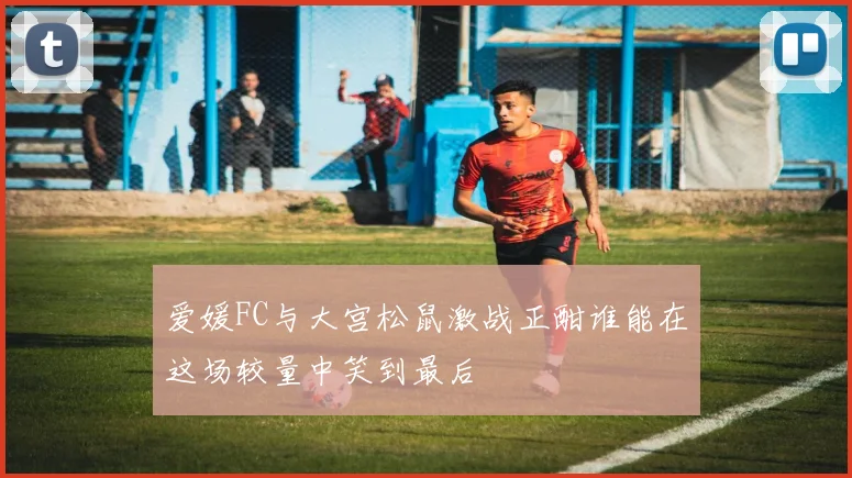 爱媛FC与大宫松鼠激战正酣谁能在这场较量中笑到最后