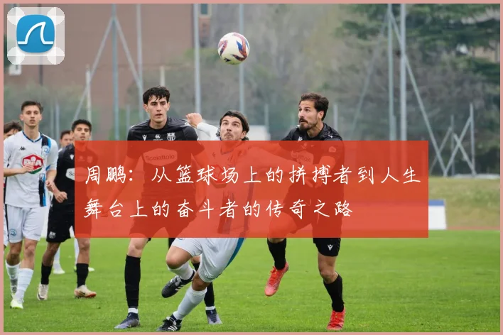 周鹏：从篮球场上的拼搏者到人生舞台上的奋斗者的传奇之路
