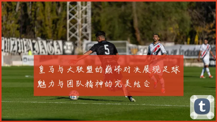 皇马与大联盟的巅峰对决展现足球魅力与团队精神的完美结合
