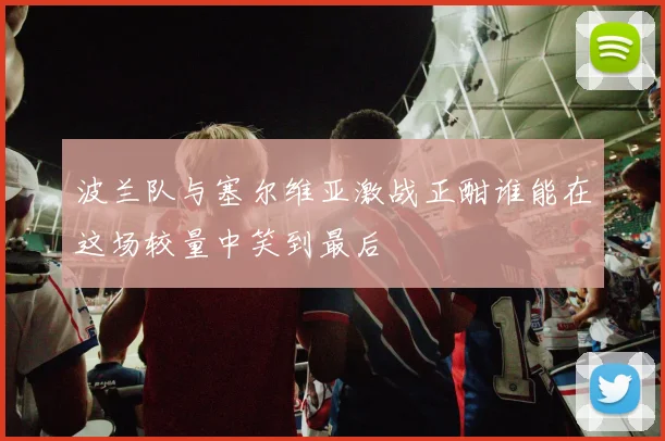 波兰队与塞尔维亚激战正酣谁能在这场较量中笑到最后