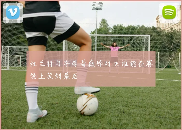 杜兰特与字母哥巅峰对决谁能在赛场上笑到最后